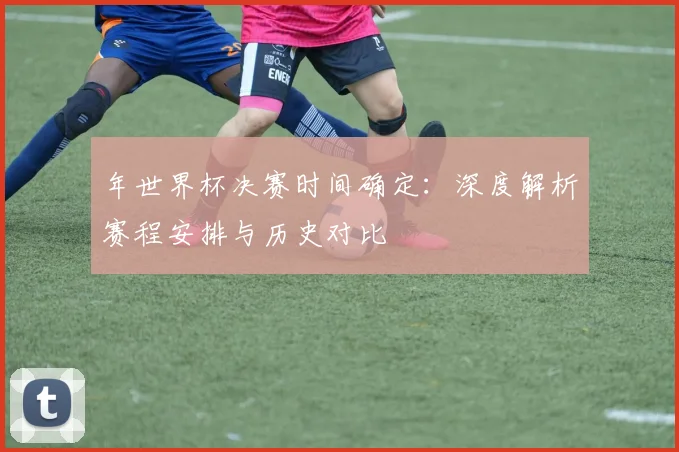 年世界杯决赛时间确定：深度解析赛程安排与历史对比