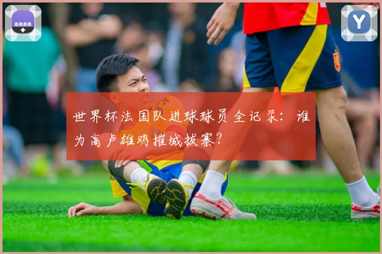 世界杯法国队进球球员全记录：谁为高卢雄鸡摧城拔寨？