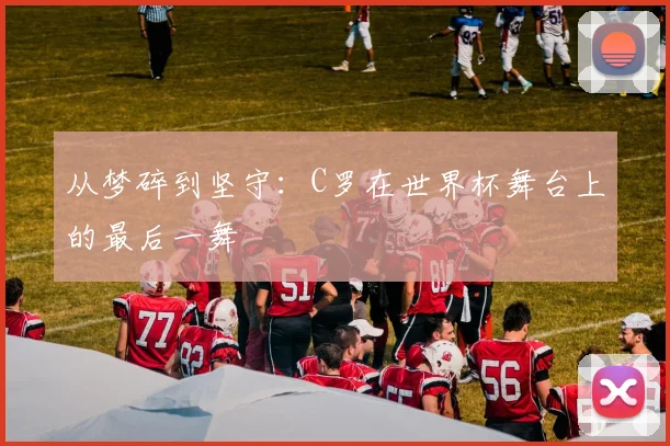 从梦碎到坚守：C罗在世界杯舞台上的最后一舞