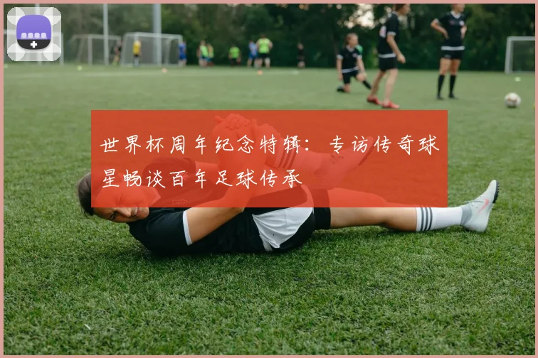 世界杯周年纪念特辑：专访传奇球星畅谈百年足球传承