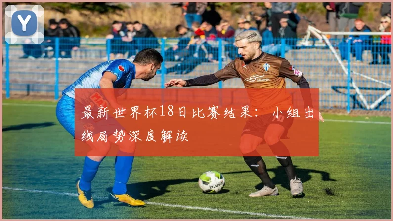 最新世界杯18日比赛结果：小组出线局势深度解读