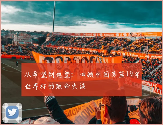 从希望到绝望：回顾中国男篮19年世界杯的致命失误