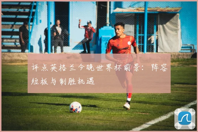 评点英格兰今晚世界杯前景：阵容短板与制胜机遇