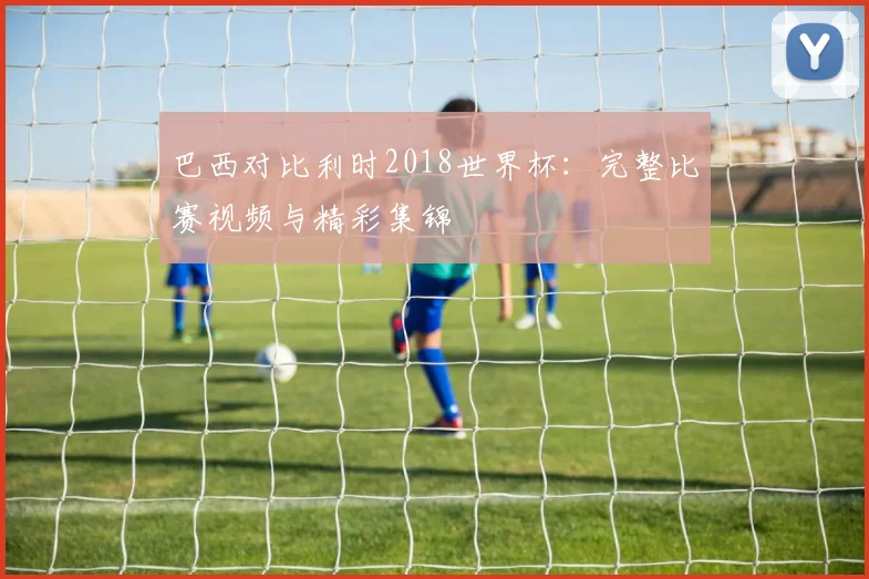 巴西对比利时2018世界杯：完整比赛视频与精彩集锦